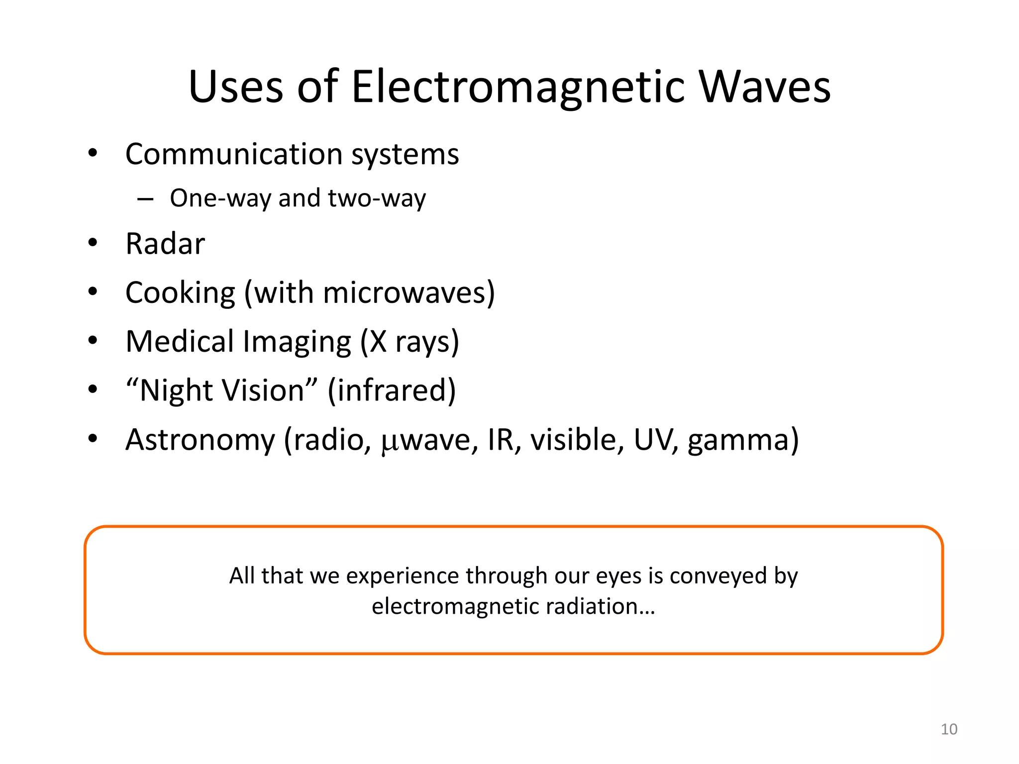 10 
Uses of Electromagnetic Waves 
• Communication systems 
– One-way and two-way 
• Radar 
• Cooking (with microwaves) 
• Medical Imaging (X rays) 
• “Night Vision” (infrared) 
• Astronomy (radio, wave, IR, visible, UV, gamma) 
All that we experience through our eyes is conveyed by 
electromagnetic radiation… 
 