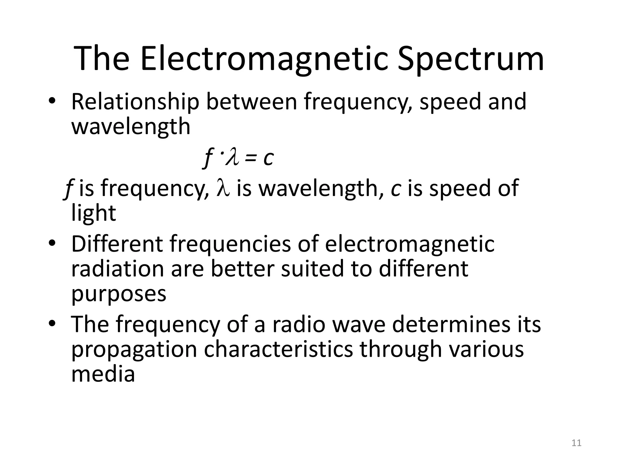 11 
The Electromagnetic Spectrum 
• Relationship between frequency, speed and 
wavelength 
f ·l = c 
f is frequency, l is wavelength, c is speed of 
light 
• Different frequencies of electromagnetic 
radiation are better suited to different 
purposes 
• The frequency of a radio wave determines its 
propagation characteristics through various 
media 
 
