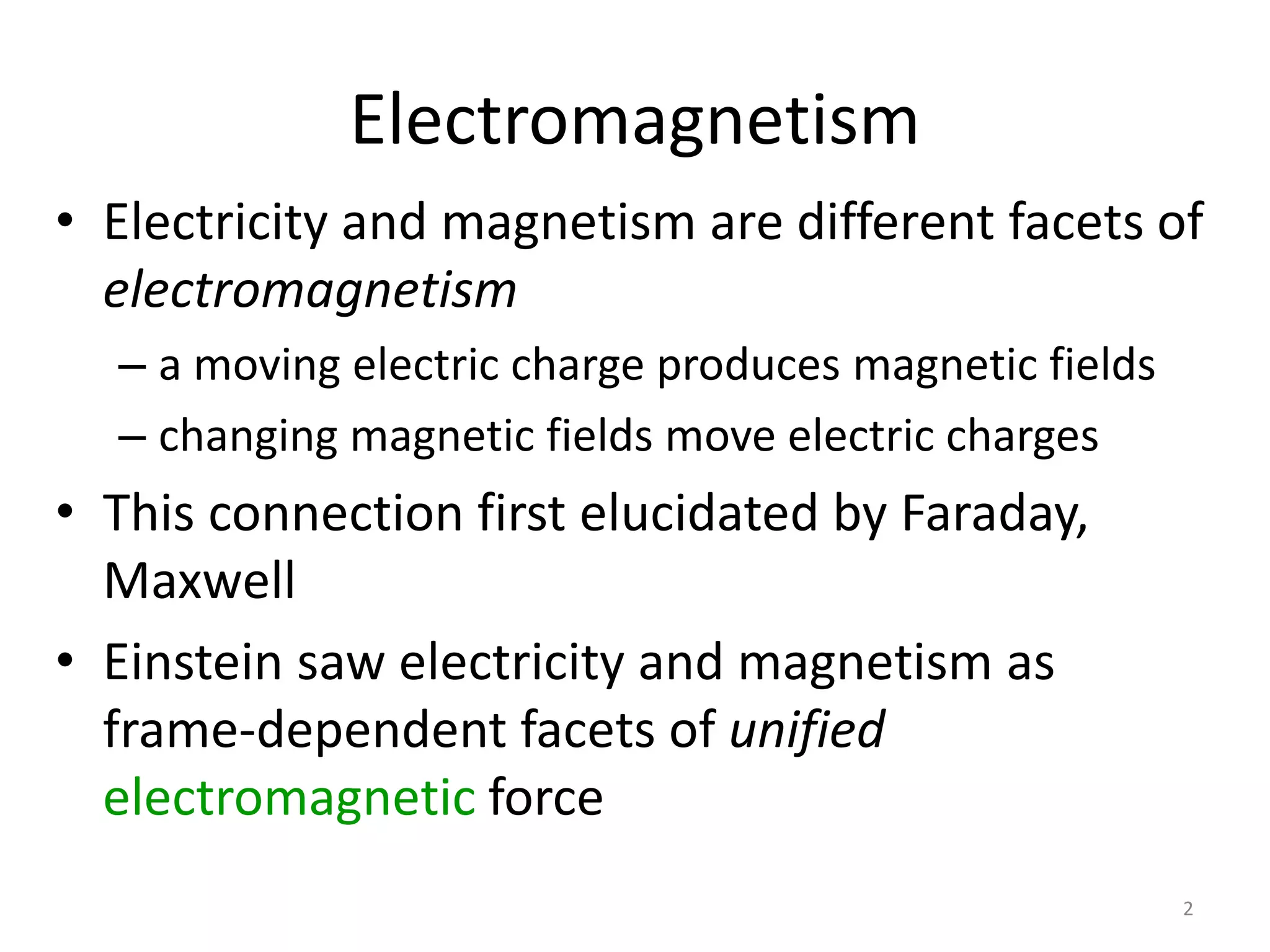 2 
Electromagnetism 
• Electricity and magnetism are different facets of 
electromagnetism 
– a moving electric charge produces magnetic fields 
– changing magnetic fields move electric charges 
• This connection first elucidated by Faraday, 
Maxwell 
• Einstein saw electricity and magnetism as 
frame-dependent facets of unified 
electromagnetic force 
 