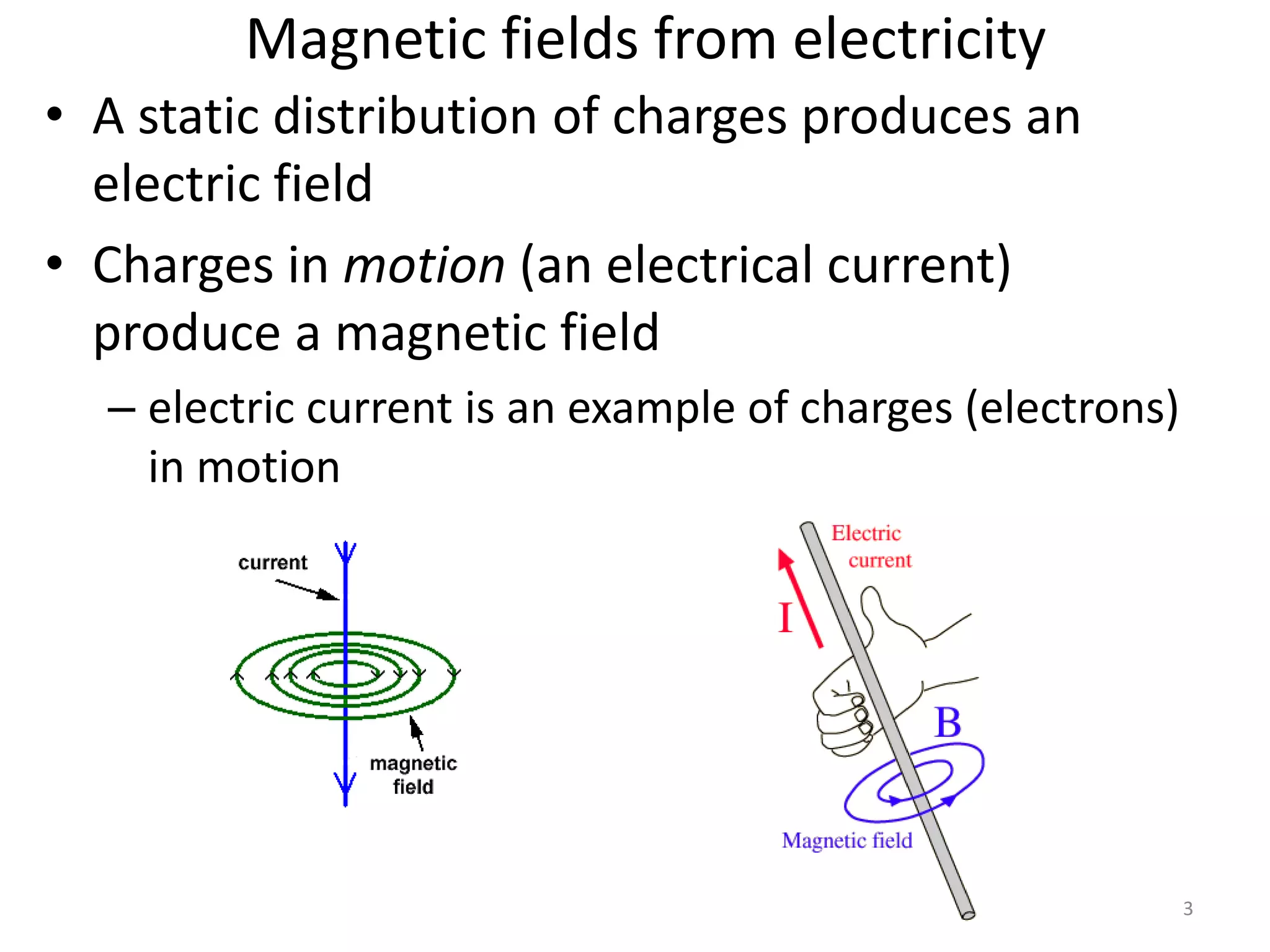3 
Magnetic fields from electricity 
• A static distribution of charges produces an 
electric field 
• Charges in motion (an electrical current) 
produce a magnetic field 
– electric current is an example of charges (electrons) 
in motion 
 