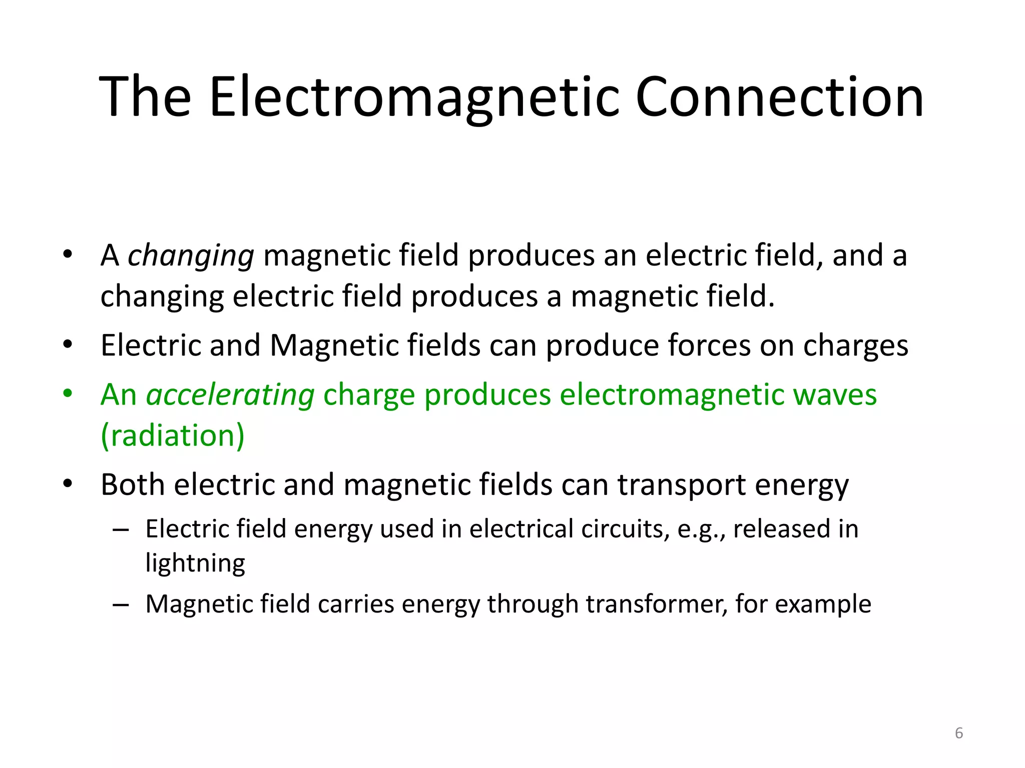 6 
The Electromagnetic Connection 
• A changing magnetic field produces an electric field, and a 
changing electric field produces a magnetic field. 
• Electric and Magnetic fields can produce forces on charges 
• An accelerating charge produces electromagnetic waves 
(radiation) 
• Both electric and magnetic fields can transport energy 
– Electric field energy used in electrical circuits, e.g., released in 
lightning 
– Magnetic field carries energy through transformer, for example 
 