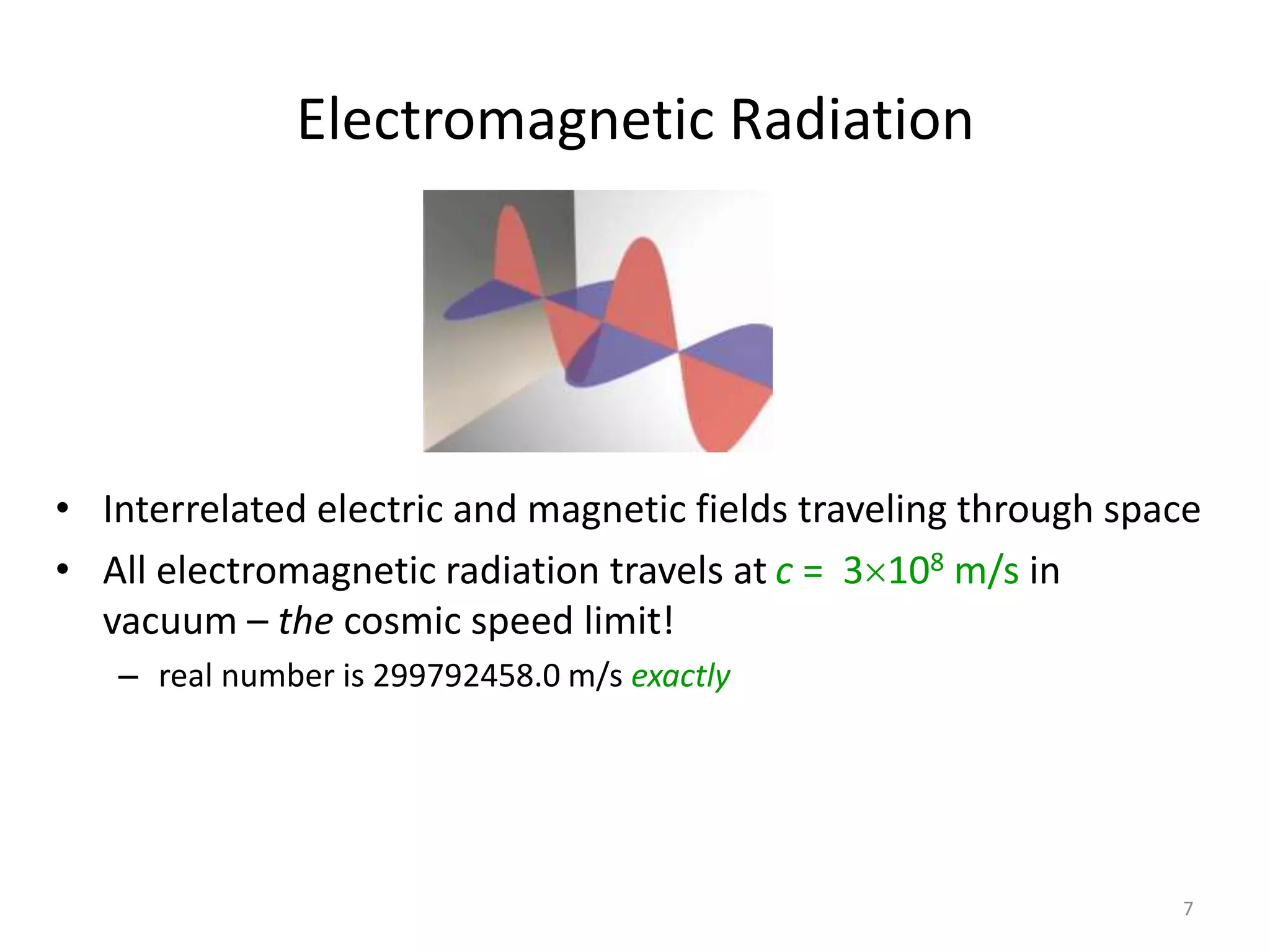 7 
Electromagnetic Radiation 
• Interrelated electric and magnetic fields traveling through space 
• All electromagnetic radiation travels at c = 3108 m/s in 
vacuum – the cosmic speed limit! 
– real number is 299792458.0 m/s exactly 
 