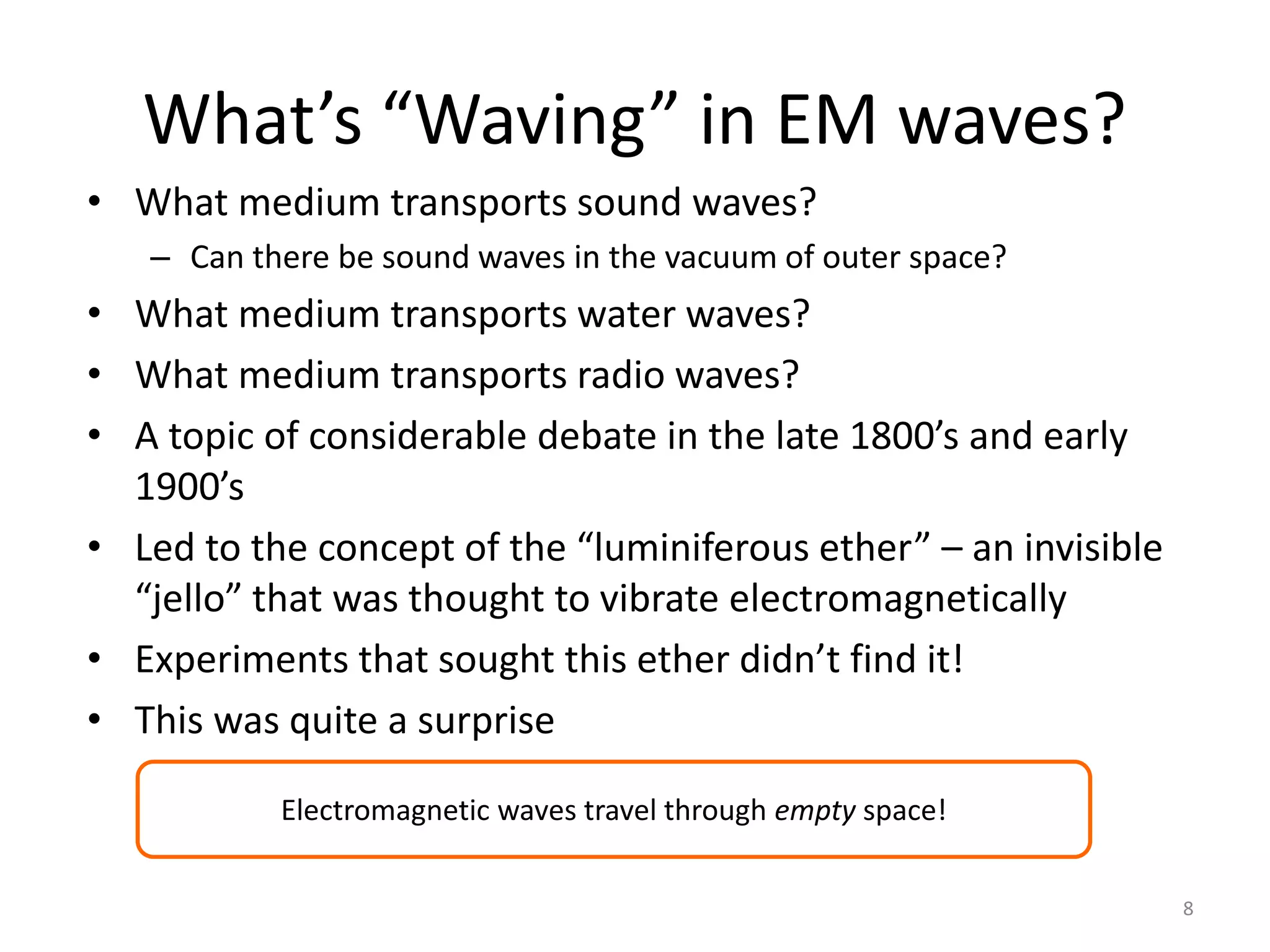 8 
What’s “Waving” in EM waves? 
• What medium transports sound waves? 
– Can there be sound waves in the vacuum of outer space? 
• What medium transports water waves? 
• What medium transports radio waves? 
• A topic of considerable debate in the late 1800’s and early 
1900’s 
• Led to the concept of the “luminiferous ether” – an invisible 
“jello” that was thought to vibrate electromagnetically 
• Experiments that sought this ether didn’t find it! 
• This was quite a surprise 
Electromagnetic waves travel through empty space! 
 