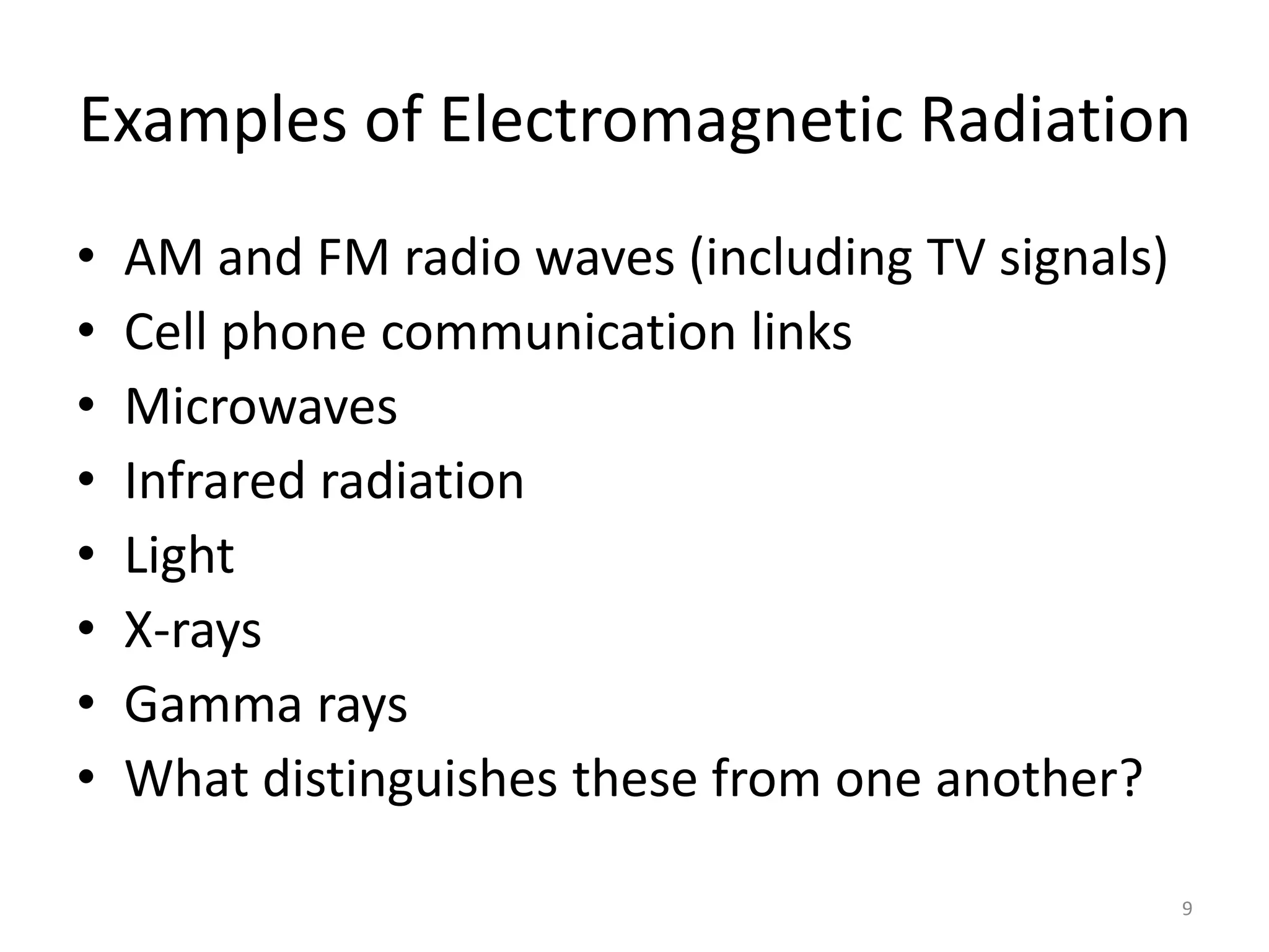 Examples of Electromagnetic Radiation 
9 
• AM and FM radio waves (including TV signals) 
• Cell phone communication links 
• Microwaves 
• Infrared radiation 
• Light 
• X-rays 
• Gamma rays 
• What distinguishes these from one another? 
 
