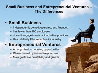 11
Small Business and Entrepreneurial Ventures –
The Differences
• Small Business
– Independently owned, operated, and financed
– has fewer than 100 employees
– doesn’t engage in new or innovative practices
– Has relatively little impact on its industry
• Entrepreneurial Ventures
– An organization pursuing opportunities
– Characterized by innovative practices
– Main goals are profitability and growth
 