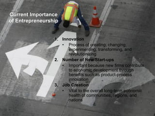 Current Importance
of Entrepreneurship
1. Innovation
• Process of creating, changing,
experimenting, transforming, and
revolutionizing
2. Number of New Start-ups
• Important because new firms contribute
to economic development through
benefits such as product-process
innovation
3. Job Creation
• Vital to the overall long-term economic
health of communities, regions, and
nations
 