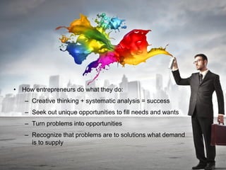 • How entrepreneurs do what they do:
– Creative thinking + systematic analysis = success
– Seek out unique opportunities to fill needs and wants
– Turn problems into opportunities
– Recognize that problems are to solutions what demand
is to supply
 