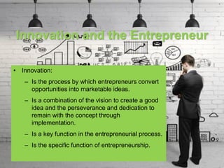 Innovation and the Entrepreneur
• Innovation:
– Is the process by which entrepreneurs convert
opportunities into marketable ideas.
– Is a combination of the vision to create a good
idea and the perseverance and dedication to
remain with the concept through
implementation.
– Is a key function in the entrepreneurial process.
– Is the specific function of entrepreneurship.
 