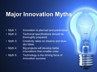 Major Innovation Myths
• Myth 1: Innovation is planned and predictable
• Myth 2: Technical specifications should be
thoroughly prepared
• Myth 3: Creativity relies on dreams and blue-
sky ideas
• Myth 4: Big projects will develop better
innovations than smaller ones
• Myth 5: Technology is the driving force of
innovation success
 