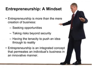 Entrepreneurship: A Mindset
• Entrepreneurship is more than the mere
creation of business:
– Seeking opportunities
– Taking risks beyond security
– Having the tenacity to push an idea
through to reality
• Entrepreneurship is an integrated concept
that permeates an individual’s business in
an innovative manner.
 