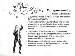Entrepreneurship
(Robert C. Ronstadt) :
– A dynamic process of vision, change, and creation
for Incremental Wealth.
– This wealth is created by individuals who assume
major risks in terms of equity, time, and/or career
commitment of providing value for a product or
service.
– The product or service itself may or may not be
new or unique but the entrepreneur must somehow
infuse value by securing and allocating the
necessary skills and resources.
– Requires an application of energy and passion
towards the creation and implementation of new
ideas and creative solutions
 