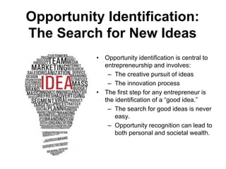 Opportunity Identification:
The Search for New Ideas
• Opportunity identification is central to
entrepreneurship and involves:
– The creative pursuit of ideas
– The innovation process
• The first step for any entrepreneur is
the identification of a “good idea.”
– The search for good ideas is never
easy.
– Opportunity recognition can lead to
both personal and societal wealth.
 