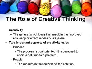 The Role of Creative Thinking
• Creativity
– The generation of ideas that result in the improved
efficiency or effectiveness of a system.
• Two important aspects of creativity exist:
– Process
• The process is goal oriented; it is designed to
attain a solution to a problem.
– People
• The resources that determine the solution.
 