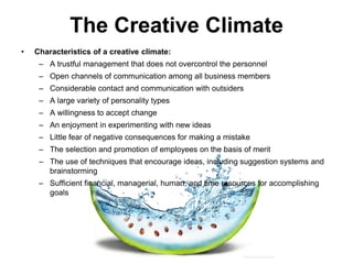 The Creative Climate
• Characteristics of a creative climate:
– A trustful management that does not overcontrol the personnel
– Open channels of communication among all business members
– Considerable contact and communication with outsiders
– A large variety of personality types
– A willingness to accept change
– An enjoyment in experimenting with new ideas
– Little fear of negative consequences for making a mistake
– The selection and promotion of employees on the basis of merit
– The use of techniques that encourage ideas, including suggestion systems and
brainstorming
– Sufficient financial, managerial, human, and time resources for accomplishing
goals
 