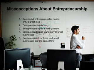 4
Misconceptions About Entrepreneurship
1. Successful entrepreneurship needs
only a great idea
2. Entrepreneurship is easy
3. Entrepreneurship is a risky gamble
4. Entrepreneurship is found only in small
businesses
5. Entrepreneurial ventures and small
businesses are the same thing
 
