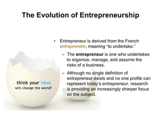 The Evolution of Entrepreneurship
• Entrepreneur is derived from the French
entreprendre, meaning “to undertake.”
– The entrepreneur is one who undertakes
to organize, manage, and assume the
risks of a business.
– Although no single definition of
entrepreneur exists and no one profile can
represent today’s entrepreneur, research
is providing an increasingly sharper focus
on the subject.
 