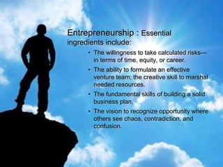 Entrepreneurship : Essential
ingredients include:
• The willingness to take calculated risks—
in terms of time, equity, or career.
• The ability to formulate an effective
venture team; the creative skill to marshal
needed resources.
• The fundamental skills of building a solid
business plan.
• The vision to recognize opportunity where
others see chaos, contradiction, and
confusion.
 