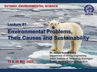 Lecture #1
Environmental Problems,
Their Causes and Sustainability
EV10003: ENVIRONMENTAL SCIENCE
13 & 20 Mar 2023
Dr. Aditya Kumar Patra
Department of Mining Engineering
Indian Institute of Technology Kharagpur
E-mail: akpatra@mining.iitkgp.ac.in
 