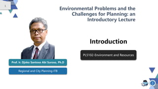 1
Regional and City Planning-ITB
Environmental Problems and the
Challenges for Planning: an
Introductory Lecture
Introduction
Prof. Ir. Djoko Santoso Abi Suroso, Ph.D
PL5102-Environment and Resources
 