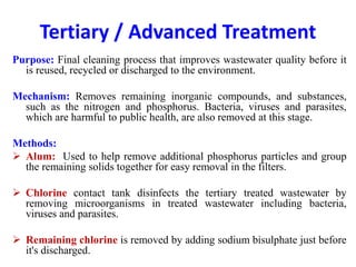 Tertiary / Advanced Treatment
Purpose: Final cleaning process that improves wastewater quality before it
is reused, recycled or discharged to the environment.
Mechanism: Removes remaining inorganic compounds, and substances,
such as the nitrogen and phosphorus. Bacteria, viruses and parasites,
which are harmful to public health, are also removed at this stage.
Methods:
 Alum: Used to help remove additional phosphorus particles and group
the remaining solids together for easy removal in the filters.
 Chlorine contact tank disinfects the tertiary treated wastewater by
removing microorganisms in treated wastewater including bacteria,
viruses and parasites.
 Remaining chlorine is removed by adding sodium bisulphate just before
it's discharged.
 