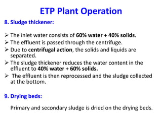 ETP Plant Operation
8. Sludge thickener:
 The inlet water consists of 60% water + 40% solids.
 The effluent is passed through the centrifuge.
 Due to centrifugal action, the solids and liquids are
separated.
 The sludge thickener reduces the water content in the
effluent to 40% water + 60% solids.
 The effluent is then reprocessed and the sludge collected
at the bottom.
9. Drying beds:
Primary and secondary sludge is dried on the drying beds.
 
