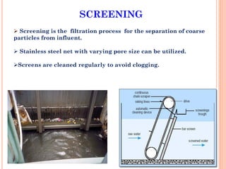 SCREENING
 Screening is the filtration process for the separation of coarse
particles from influent.
 Stainless steel net with varying pore size can be utilized.
Screens are cleaned regularly to avoid clogging.
 