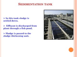 SEDIMENTATION TANK
 In this tank sludge is
settled down.
 Effluent is discharged from
plant through a fish pond.
 Sludge is passed to the
sludge thickening unit.
 