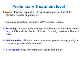 Preliminary Treatment level
Purpose: Physical separation of big sized impurities like cloth,
plastics, wood logs, paper, etc.
Common physical unit operations at Preliminary level are:
 Screening: A screen with openings of uniform size is used to remove
large solids such as plastics, cloth etc. Generally maximum 10mm is
used.
 Sedimentation: Physical water treatment process using gravity to
remove suspended solids from water.
 Clarification: Used for separation of solids from fluids.
 