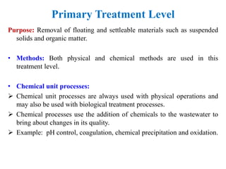 Primary Treatment Level
Purpose: Removal of floating and settleable materials such as suspended
solids and organic matter.
• Methods: Both physical and chemical methods are used in this
treatment level.
• Chemical unit processes:
 Chemical unit processes are always used with physical operations and
may also be used with biological treatment processes.
 Chemical processes use the addition of chemicals to the wastewater to
bring about changes in its quality.
 Example: pH control, coagulation, chemical precipitation and oxidation.
 