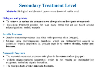 Secondary Treatment Level
Methods: Biological and chemical processes are involved in this level.
Biological unit process
 To remove, or reduce the concentration of organic and inorganic compounds.
 Biological treatment process can take many forms but all are based around
microorganisms, mainly bacteria.
Aerobic Processes
 Aerobic treatment processes take place in the presence of air (oxygen).
 Utilizes those microorganisms (aerobes), which use molecular/free oxygen to
assimilate organic impurities i.e. convert them in to carbon dioxide, water and
biomass.
Anaerobic Processes
 The anaerobic treatment processes take place in the absence of air (oxygen).
 Utilizes microorganisms (anaerobes) which do not require air (molecular/free
oxygen) to assimilate organic impurities.
 The final products are methane and biomass.
 