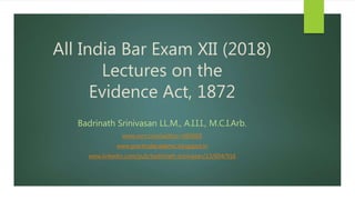 All India Bar Exam XII (2018)
Lectures on the
Evidence Act, 1872
Badrinath Srinivasan LL.M., A.I.I.I., M.C.I.Arb.
www.ssrn.com/author=665603
www.practicalacademic.blogspot.in
www.linkedin.com/pub/badrinath-srinivasan/13/604/916
 