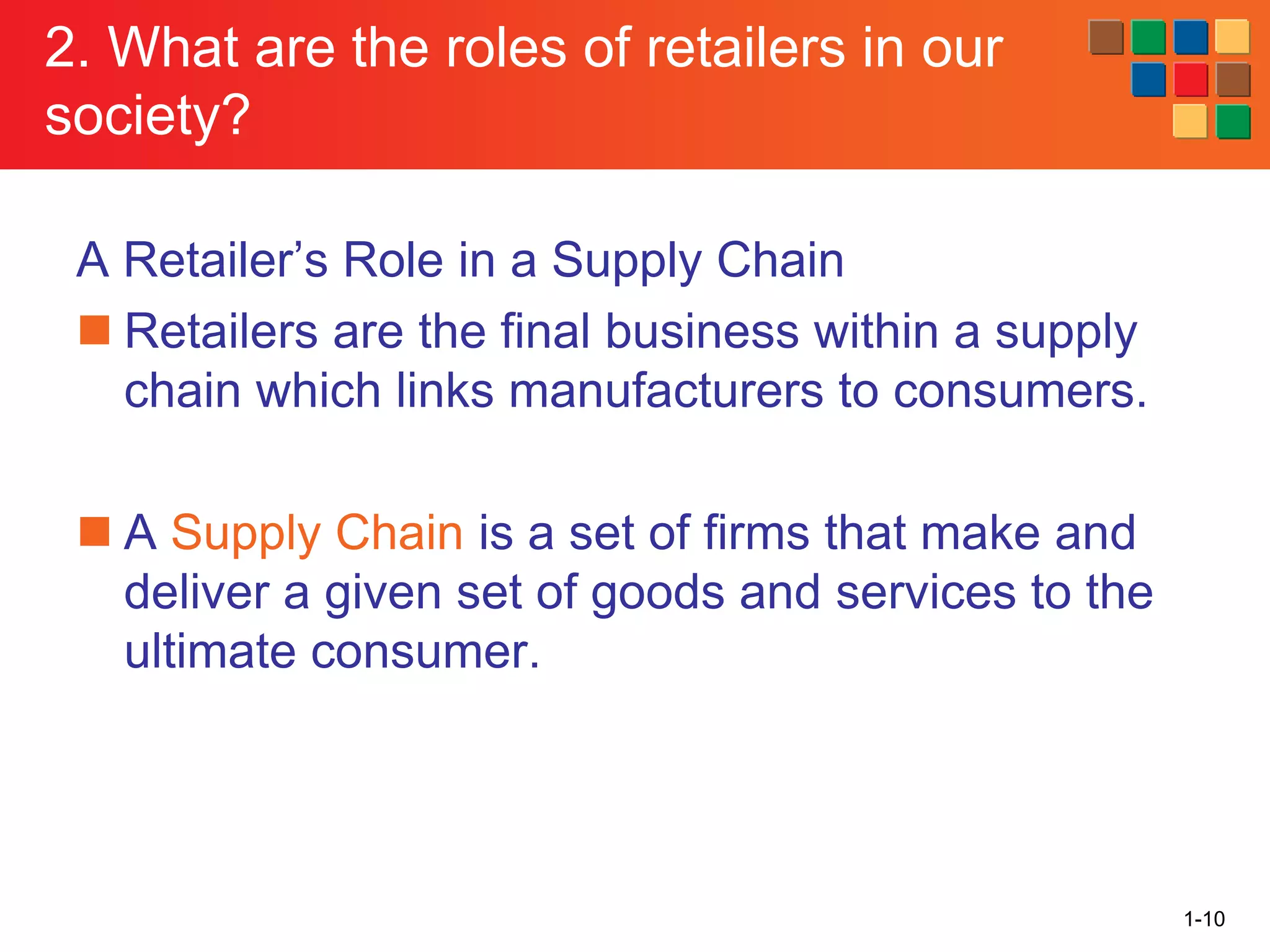 1-10
2. What are the roles of retailers in our
society?
A Retailer’s Role in a Supply Chain
◼ Retailers are the final business within a supply
chain which links manufacturers to consumers.
◼ A Supply Chain is a set of firms that make and
deliver a given set of goods and services to the
ultimate consumer.
 
