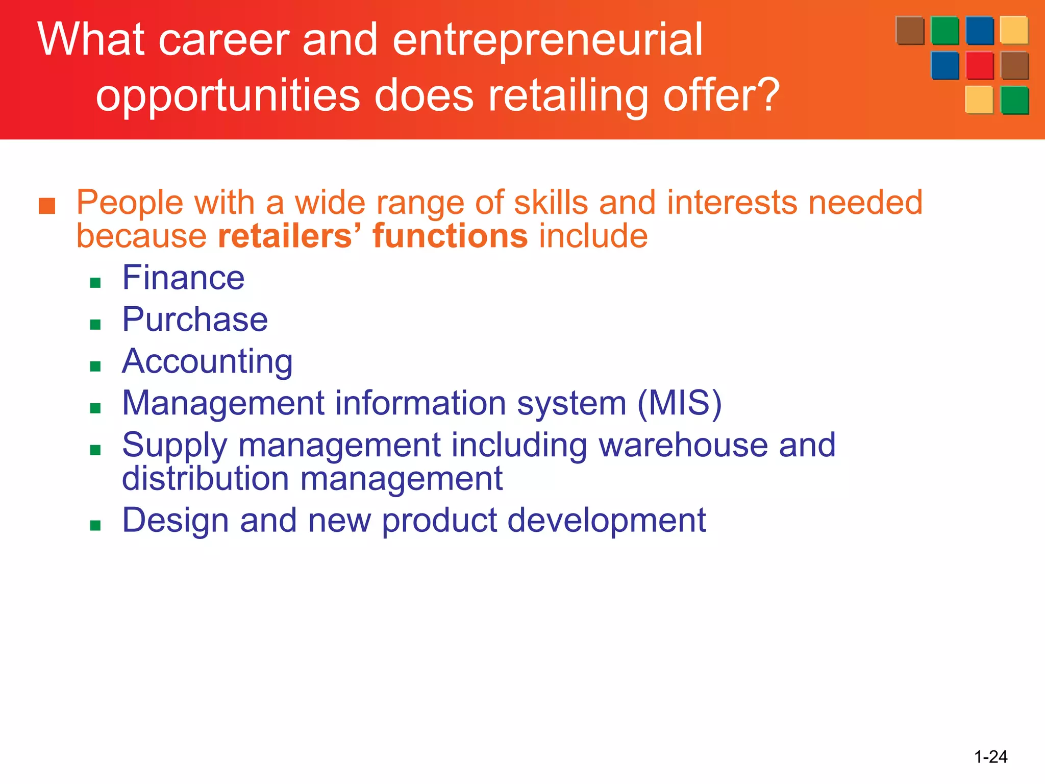 1-24
What career and entrepreneurial
opportunities does retailing offer?
■ People with a wide range of skills and interests needed
because retailers’ functions include
◼ Finance
◼ Purchase
◼ Accounting
◼ Management information system (MIS)
◼ Supply management including warehouse and
distribution management
◼ Design and new product development
 