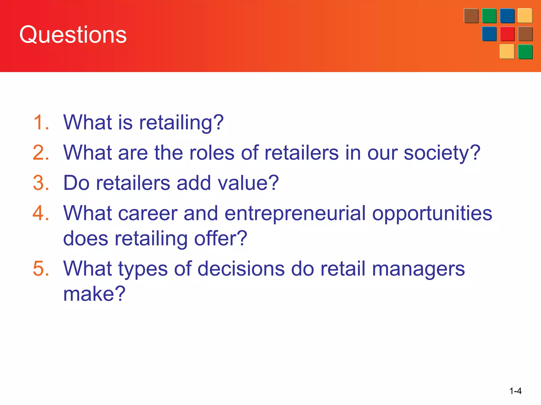 1-4
Questions
1. What is retailing?
2. What are the roles of retailers in our society?
3. Do retailers add value?
4. What career and entrepreneurial opportunities
does retailing offer?
5. What types of decisions do retail managers
make?
 