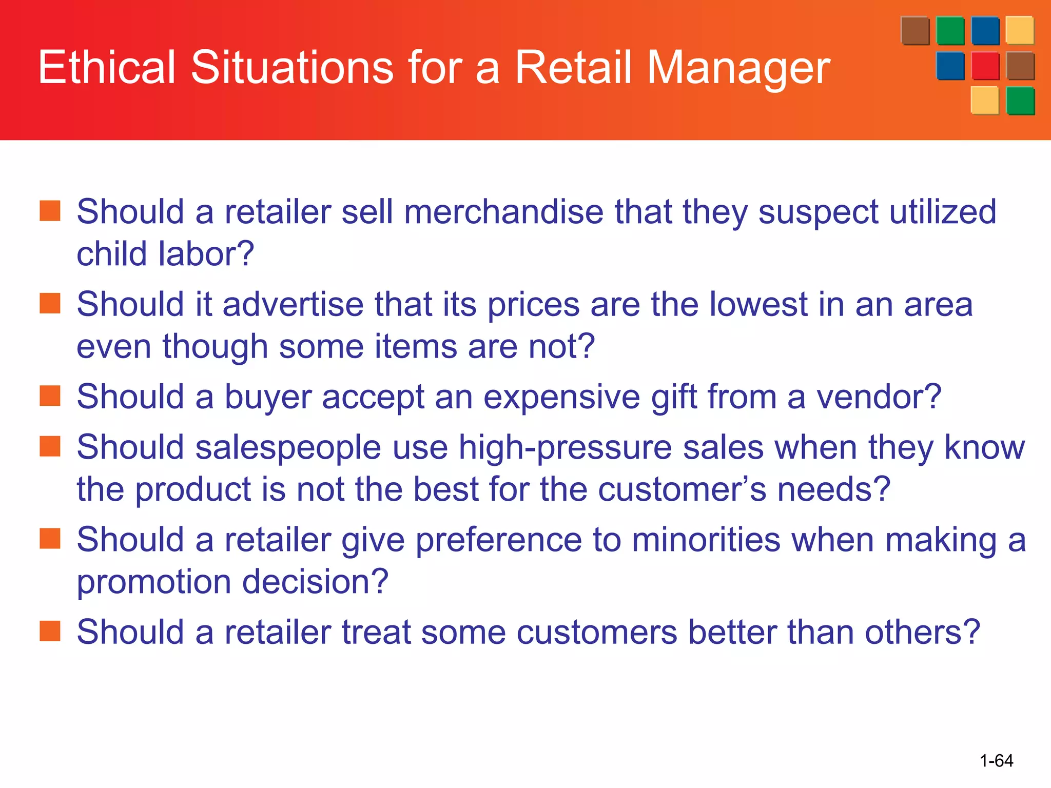1-64
Ethical Situations for a Retail Manager
◼ Should a retailer sell merchandise that they suspect utilized
child labor?
◼ Should it advertise that its prices are the lowest in an area
even though some items are not?
◼ Should a buyer accept an expensive gift from a vendor?
◼ Should salespeople use high-pressure sales when they know
the product is not the best for the customer’s needs?
◼ Should a retailer give preference to minorities when making a
promotion decision?
◼ Should a retailer treat some customers better than others?
 