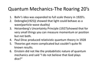Quantum Mechanics-The Roaring 20’s
1. Bohr’s idea was expanded to full scale theory in 1920’s.
2. Debroglie(1925)( showed that light could behave as a
wave(particle-wave duality)
3. Heisenberg’s Uncertainty Principle (1927)showed that for
very small things you can measure momentum or position
but not both.
4. Paul Dirac produced relativistic quantum theory in 1928
5. Theories got more complicated but couldn’t quite fit
known results.
6. Einstein did not like the probabilistic nature of quantum
mechanics and said “I do not believe that God plays
dice?”
 