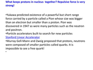 What keeps protons in nucleus together? Repulsive force is very
strong!
•Yukawa predicted existence of a powerful but short range
force carried by a particle called a Pion whose size was bigger
than an electron but smaller than a proton. Pion was
discovered in 1947 as were many particles such as the neutron
and positron.
•Particle accelerators built to search for new particles
Stanford Linear Accelerator
•Murray Gell-Mann and Zweig proposed that protons, neutrons
were composed of smaller particles called quarks. It is
impossible to see a free quark!
•
 