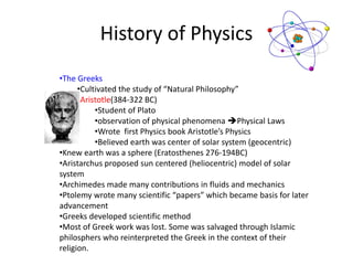 History of Physics
•The Greeks
•Cultivated the study of “Natural Philosophy”
•Aristotle(384-322 BC)
•Student of Plato
•observation of physical phenomena Physical Laws
•Wrote first Physics book Aristotle’s Physics
•Believed earth was center of solar system (geocentric)
•Knew earth was a sphere (Eratosthenes 276-194BC)
•Aristarchus proposed sun centered (heliocentric) model of solar
system
•Archimedes made many contributions in fluids and mechanics
•Ptolemy wrote many scientific “papers” which became basis for later
advancement
•Greeks developed scientific method
•Most of Greek work was lost. Some was salvaged through Islamic
philosphers who reinterpreted the Greek in the context of their
religion.
 