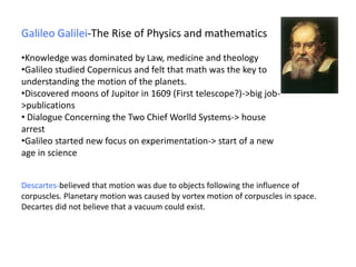 Galileo Galilei-The Rise of Physics and mathematics
•Knowledge was dominated by Law, medicine and theology
•Galileo studied Copernicus and felt that math was the key to
understanding the motion of the planets.
•Discovered moons of Jupitor in 1609 (First telescope?)->big job-
>publications
• Dialogue Concerning the Two Chief Worlld Systems-> house
arrest
•Galileo started new focus on experimentation-> start of a new
age in science
Descartes-believed that motion was due to objects following the influence of
corpuscles. Planetary motion was caused by vortex motion of corpuscles in space.
Decartes did not believe that a vacuum could exist.
 