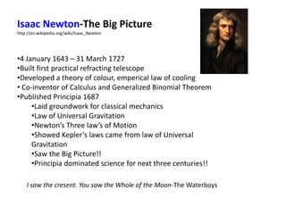 Isaac Newton-The Big Picture
http://en.wikipedia.org/wiki/Isaac_Newton
•4 January 1643 – 31 March 1727
•Built first practical refracting telescope
•Developed a theory of colour, emperical law of cooling
• Co-inventor of Calculus and Generalized Binomial Theorem
•Published Principia 1687
•Laid groundwork for classical mechanics
•Law of Universal Gravitation
•Newton’s Three law’s of Motion
•Showed Kepler’s laws came from law of Universal
Gravitation
•Saw the Big Picture!!
•Principia dominated science for next three centuries!!
I saw the cresent. You saw the Whole of the Moon-The Waterboys
 