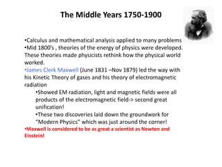 The Middle Years 1750-1900
•Calculus and mathematical analysis applied to many problems
•Mid 1800’s , theories of the energy of physics were developed.
These theories made physicists rethink how the physical world
worked.
•James Clerk Maxwell (June 1831 –Nov 1879) led the way with
his Kinetic Theory of gases and his theory of electromagnetic
radiation
•Showed EM radiation, light and magnetic fields were all
products of the electromagnetic field-> second great
unification!
•These two discoveries laid down the groundwork for
“Modern Physics” which was just around the corner!
•Maxwell is considered to be as great a scientist as Newton and
Einstein!
 
