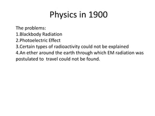 Physics in 1900
The problems:
1.Blackbody Radiation
2.Photoelectric Effect
3.Certain types of radioactivity could not be explained
4.An ether around the earth through which EM radiation was
postulated to travel could not be found.
 