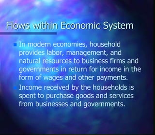 Flows within Economic System
 In modern economies, household
provides labor, management, and
natural resources to business firms and
governments in return for income in the
form of wages and other payments.
 Income received by the households is
spent to purchase goods and services
from businesses and governments.
 