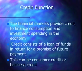 Credit Function
 The financial markets provide credit
to finance consumption and
investment spending in the
economy.
 Credit consists of a loan of funds
in return for a promise of future
payment.
 This can be consumer credit or
business credit
 
