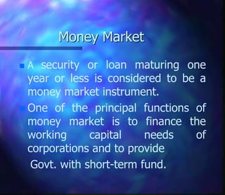 Money Market
 A security or loan maturing one
year or less is considered to be a
money market instrument.
 One of the principal functions of
money market is to finance the
working capital needs of
corporations and to provide
Govt. with short-term fund.
 