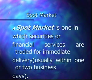Spot Market
A Spot Market is one in
which securities or
financial services are
traded for immediate
delivery(usually within one
or two business
days).
 