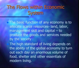The Flows within Economic
System
 The basic function of any economy is to
allocate scarce resources- land, labor,
management skill and capital – to
produce the goods and services needed
by the society
 The high standard of living depends on
the ability of the global economy to turn
out each day an enormous volume of
food, shelter and other essentials of
modern living.
 