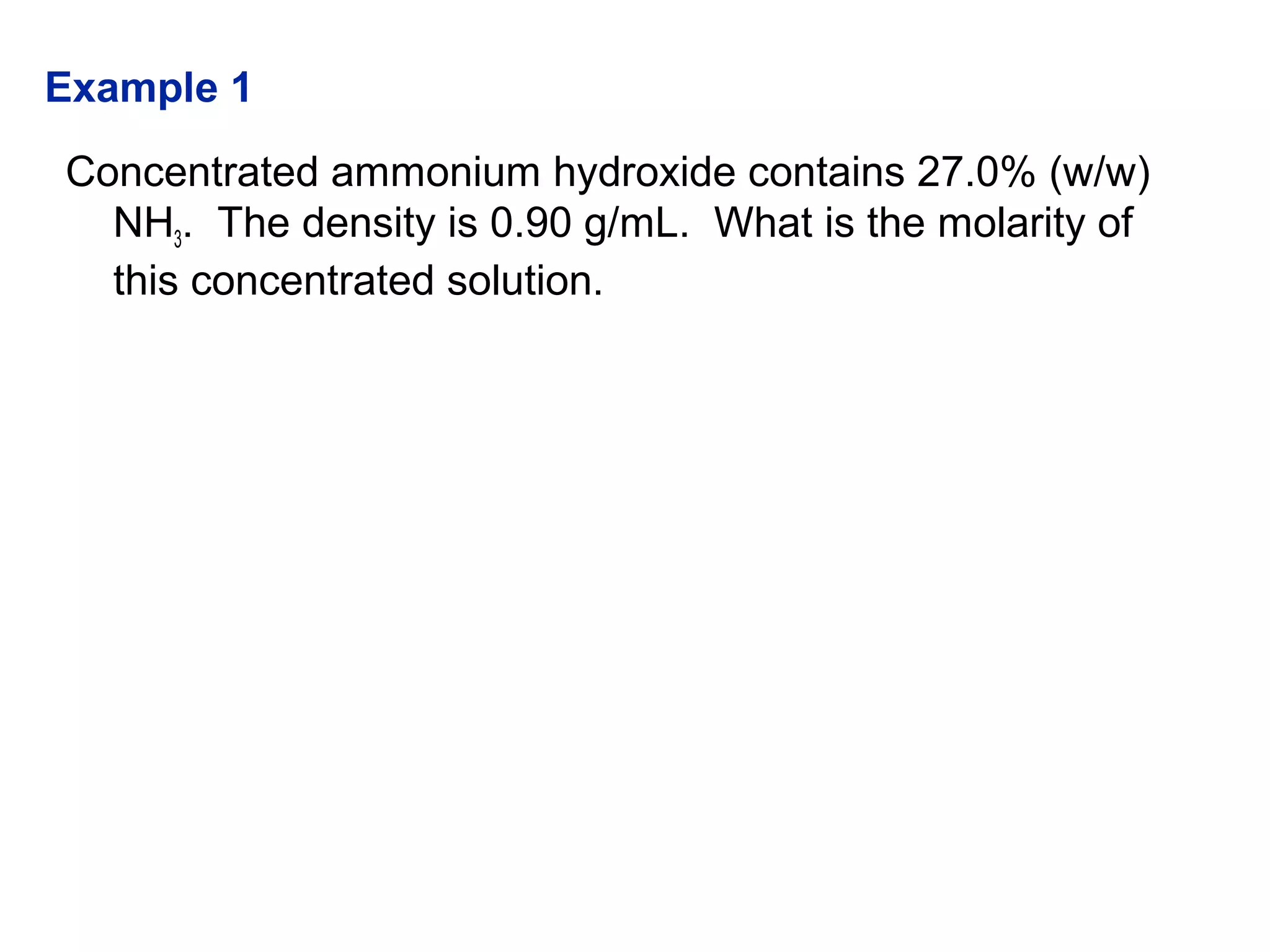 Concentrated ammonium hydroxide contains 27.0% (w/w)
NH3. The density is 0.90 g/mL. What is the molarity of
this concentrated solution.
Example 1
 