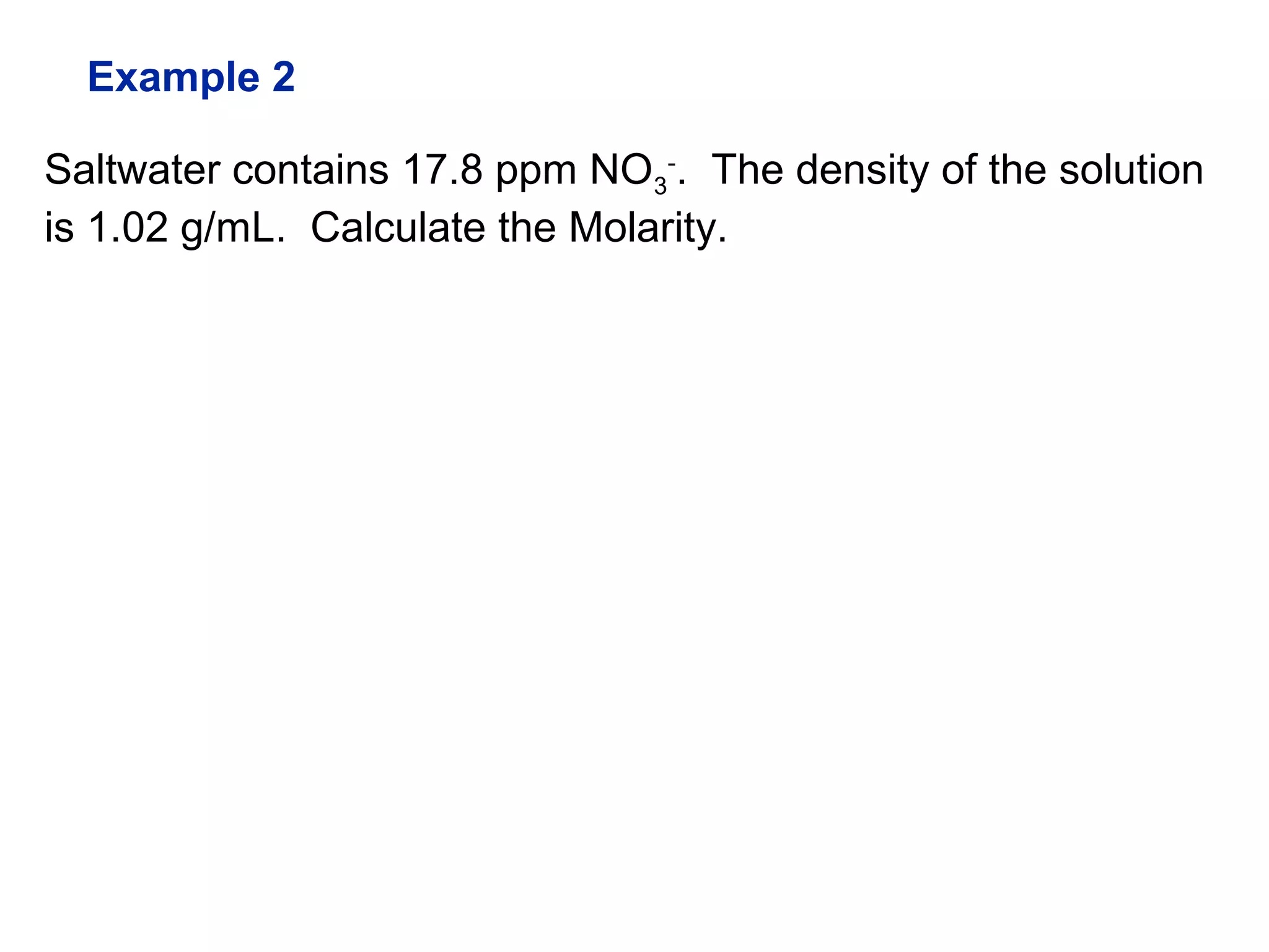 Saltwater contains 17.8 ppm NO3
-
. The density of the solution
is 1.02 g/mL. Calculate the Molarity.
Example 2
 