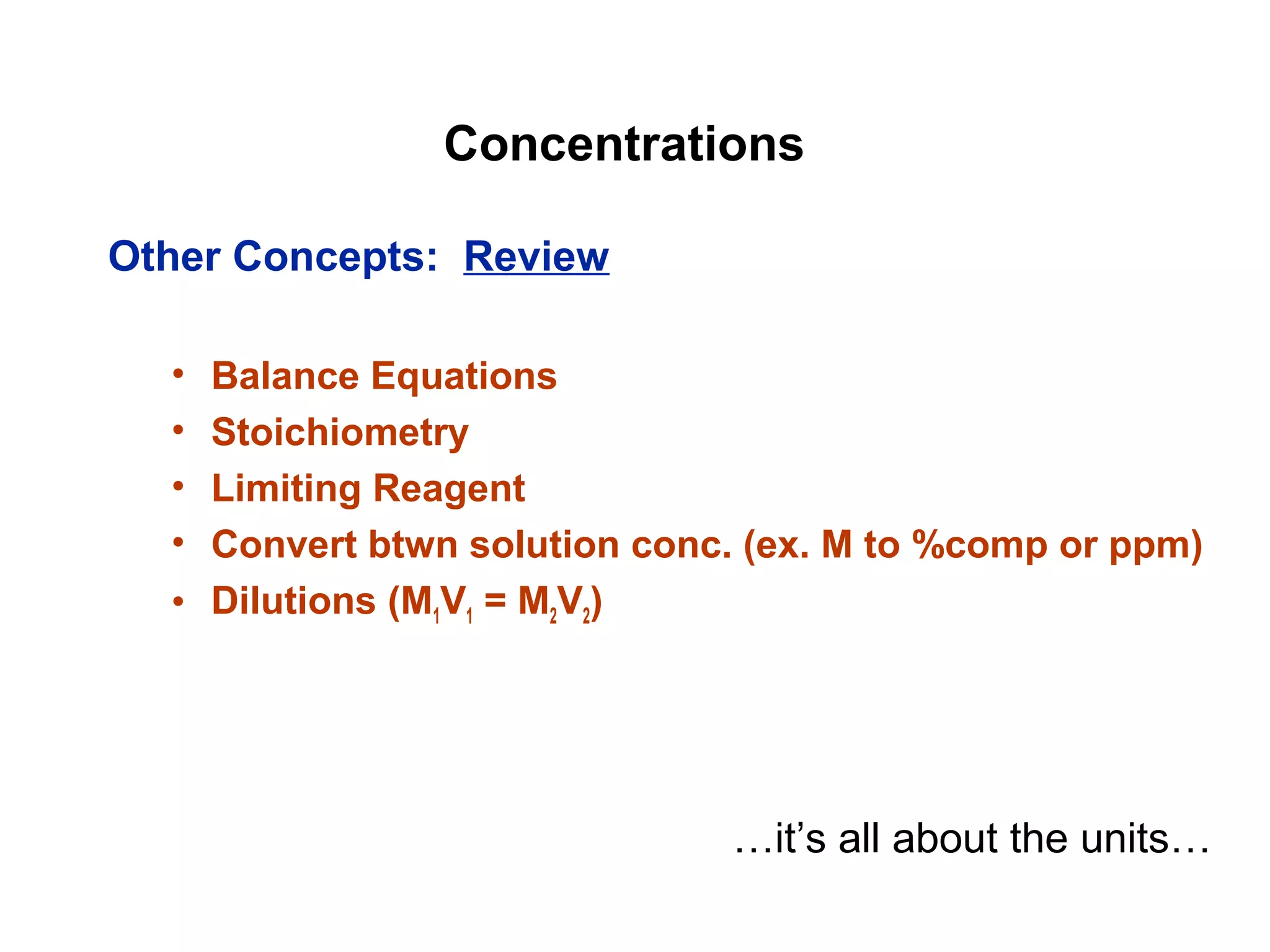 Concentrations
Other Concepts: Review
• Balance Equations
• Stoichiometry
• Limiting Reagent
• Convert btwn solution conc. (ex. M to %comp or ppm)
• Dilutions (M1V1 = M2V2)
…it’s all about the units…
 